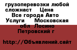 грузоперевозки любой сложнаст  › Цена ­ 100 - Все города Авто » Услуги   . Московская обл.,Лосино-Петровский г.
